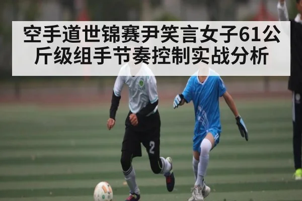 空手道世锦赛尹笑言女子61公斤级组手节奏控制实战分析
