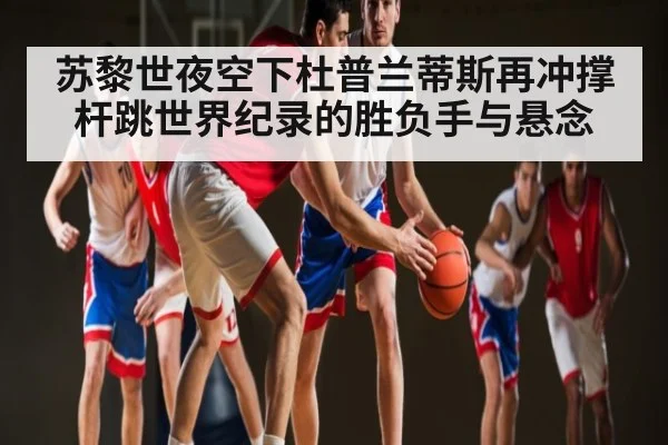 苏黎世夜空下杜普兰蒂斯再冲撑杆跳世界纪录的胜负手与悬念