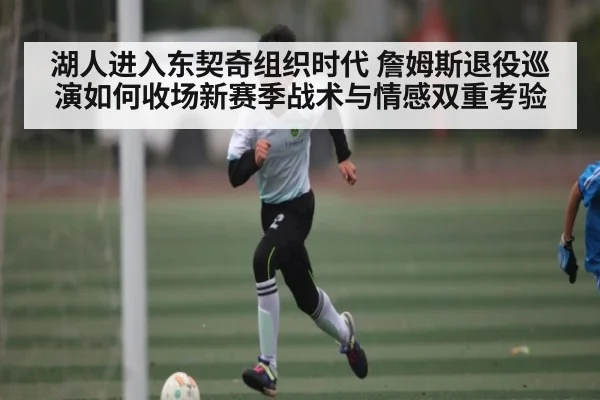 湖人进入东契奇组织时代 詹姆斯退役巡演如何收场新赛季战术与情感双重考验