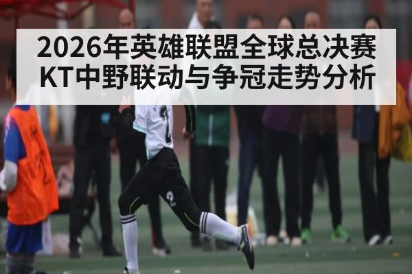 2026年英雄联盟全球总决赛KT中野联动与争冠走势分析