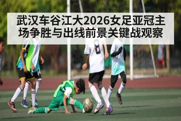 武汉车谷江大2026女足亚冠主场争胜与出线前景关键战观察